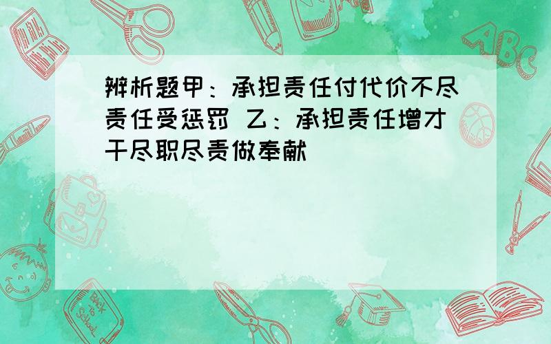 辨析题甲：承担责任付代价不尽责任受惩罚 乙：承担责任增才干尽职尽责做奉献