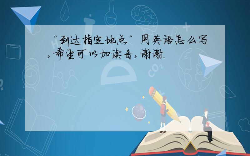 “到达指定地点”用英语怎么写,希望可以加读音,谢谢.