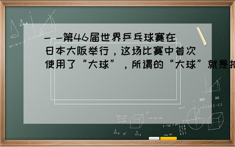 - -第46届世界乒乓球赛在日本大阪举行，这场比赛中首次使用了“大球”，所谓的“大球”就是把乒乓球的直径增加了（ 用一刻