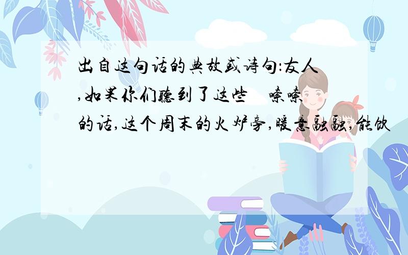 出自这句话的典故或诗句：友人,如果你们听到了这些啰啰嗦嗦的话,这个周末的火炉旁,暖意融融,能饮