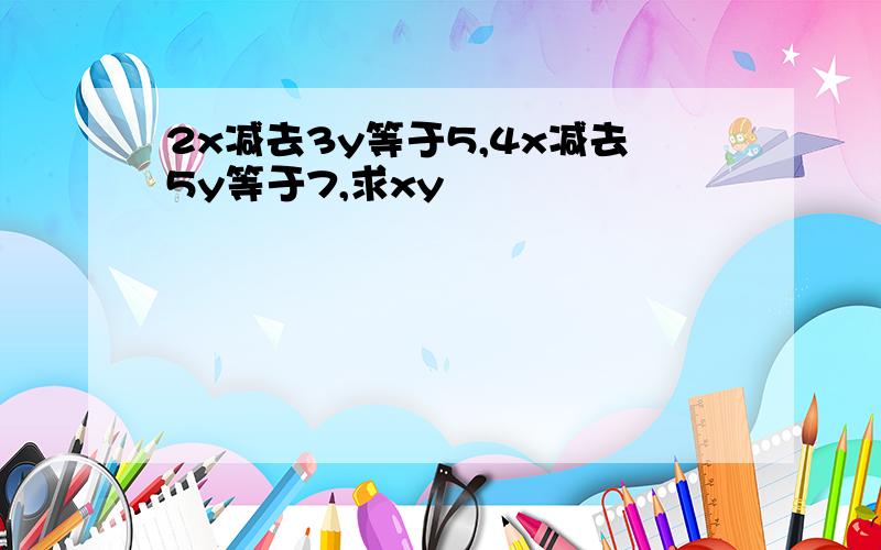 2x减去3y等于5,4x减去5y等于7,求xy