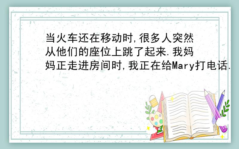 当火车还在移动时,很多人突然从他们的座位上跳了起来.我妈妈正走进房间时,我正在给Mary打电话.