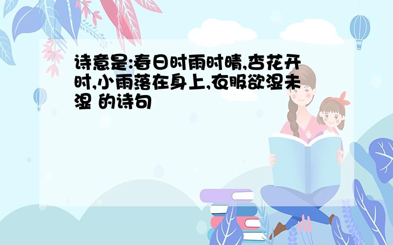 诗意是:春日时雨时晴,杏花开时,小雨落在身上,衣服欲湿未湿 的诗句