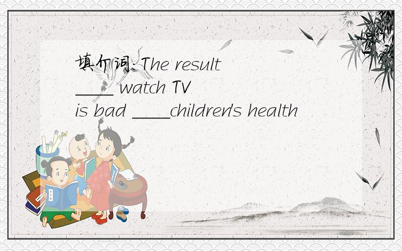 填介词：The result____ watch TV is bad ____children's health