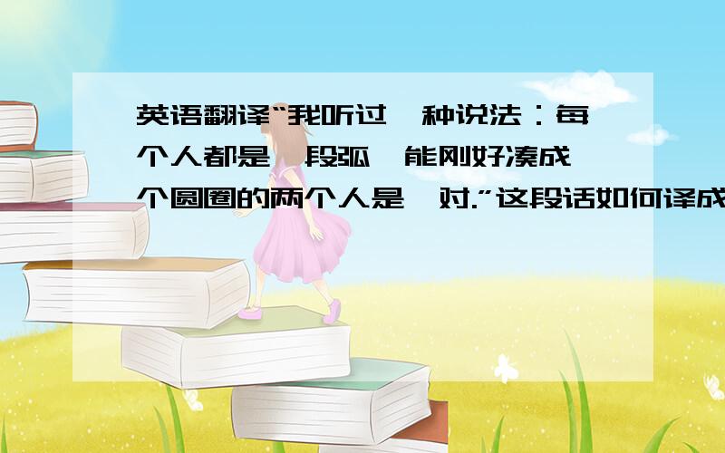 英语翻译“我听过一种说法：每个人都是一段弧,能刚好凑成一个圆圈的两个人是一对.”这段话如何译成英语?