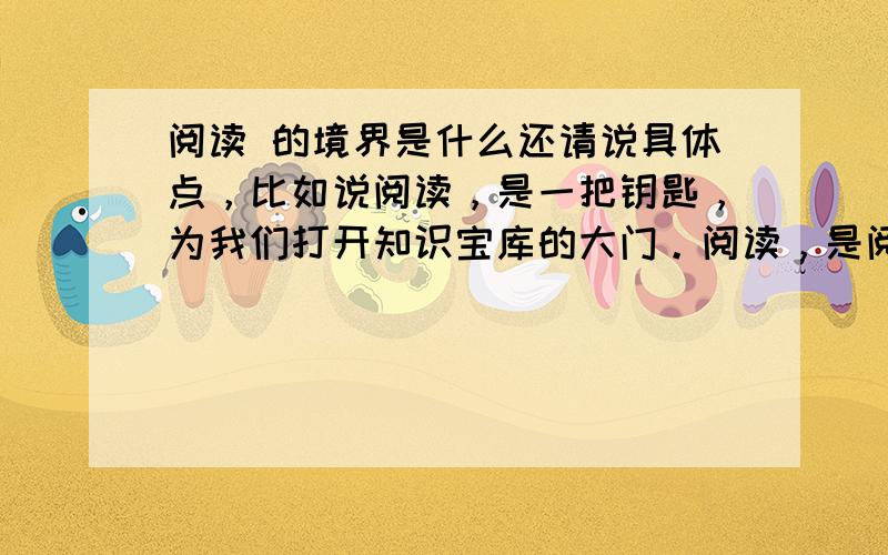 阅读 的境界是什么还请说具体点，比如说阅读，是一把钥匙，为我们打开知识宝库的大门。阅读，是阅读，是阅读，是