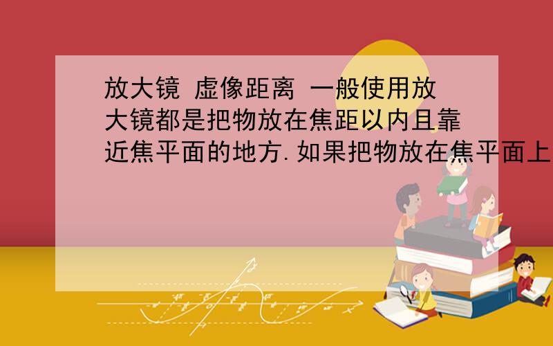 放大镜 虚像距离 一般使用放大镜都是把物放在焦距以内且靠近焦平面的地方.如果把物放在焦平面上 我们会观察到什么?不要说什