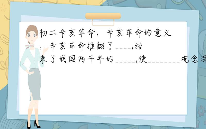 初二辛亥革命：辛亥革命的意义：辛亥革命推翻了____,结束了我国两千年的_____,使________观念深入人心.