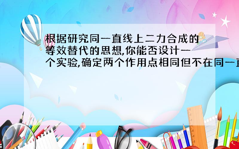 根据研究同一直线上二力合成的等效替代的思想,你能否设计一个实验,确定两个作用点相同但不在同一直线上的两个力的合力的大小和