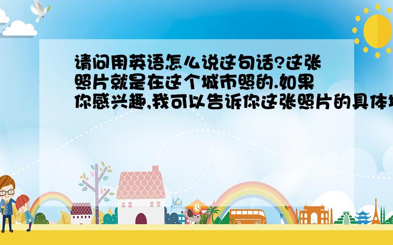 请问用英语怎么说这句话?这张照片就是在这个城市照的.如果你感兴趣,我可以告诉你这张照片的具体地点.