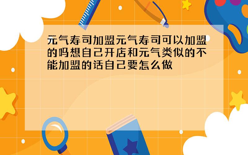 元气寿司加盟元气寿司可以加盟的吗想自己开店和元气类似的不能加盟的话自己要怎么做