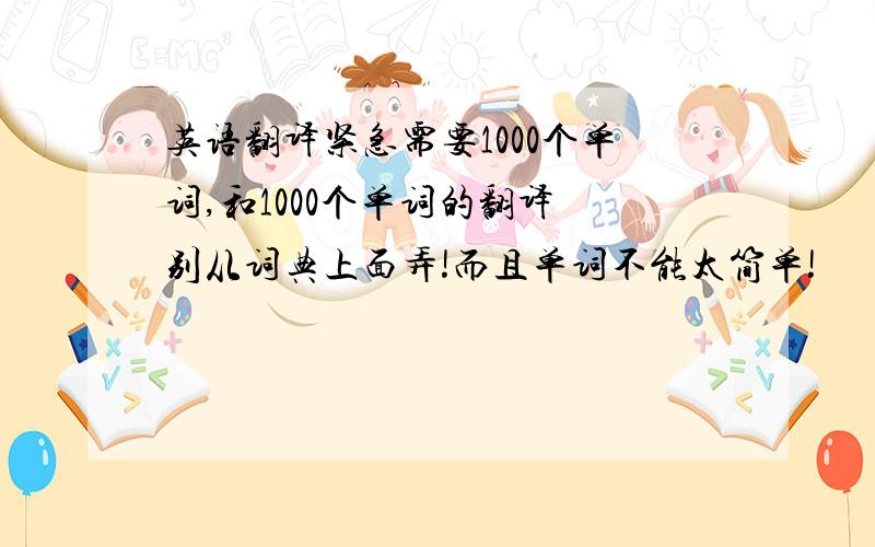 英语翻译紧急需要1000个单词,和1000个单词的翻译 别从词典上面弄!而且单词不能太简单!