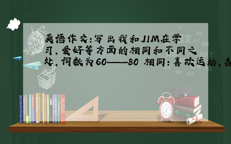 英语作文：写出我和JIM在学习,爱好等方面的相同和不同之处,词数为60——80 相同：喜欢运动,各门功课学得好,喜欢阅读