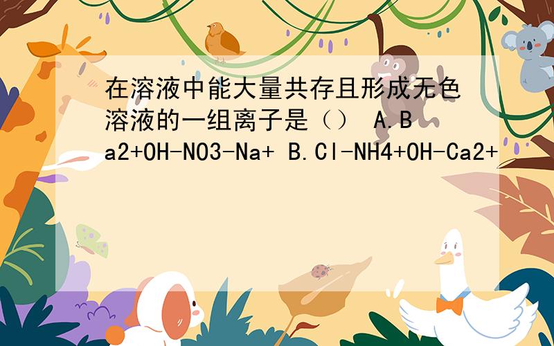 在溶液中能大量共存且形成无色溶液的一组离子是（） A.Ba2+OH-NO3-Na+ B.Cl-NH4+OH-Ca2+