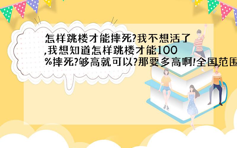 怎样跳楼才能摔死?我不想活了,我想知道怎样跳楼才能100%摔死?够高就可以?那要多高啊!全国范围内的给我推荐一座被?唉.