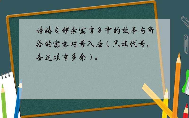 请将《伊索寓言》中的故事与所给的寓意对号入座（只填代号，备选项有多余）。