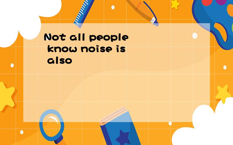 Not all people know noise is also