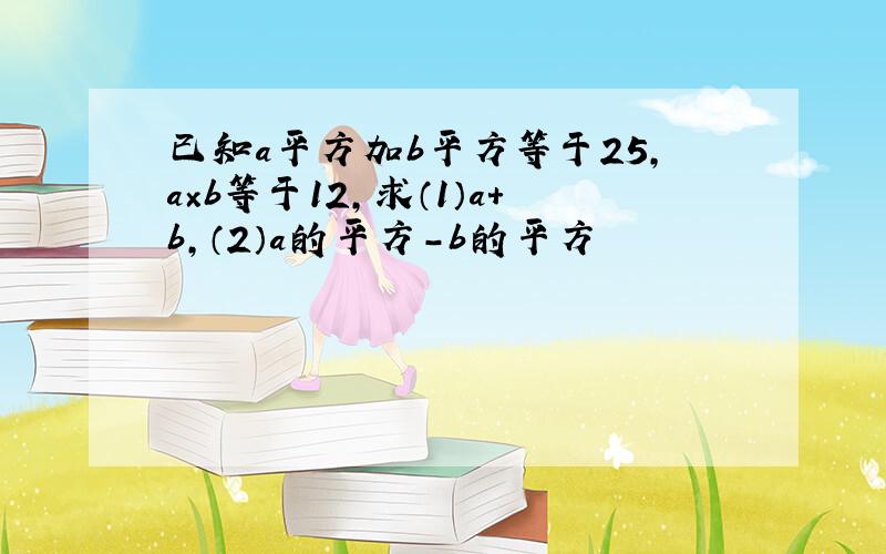 已知a平方加b平方等于25,a×b等于12,求（1）a+b,（2）a的平方-b的平方