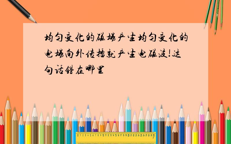 均匀变化的磁场产生均匀变化的电场向外传播就产生电磁波!这句话错在哪里