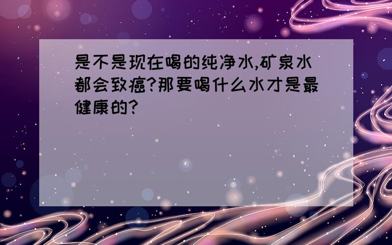 是不是现在喝的纯净水,矿泉水都会致癌?那要喝什么水才是最健康的?