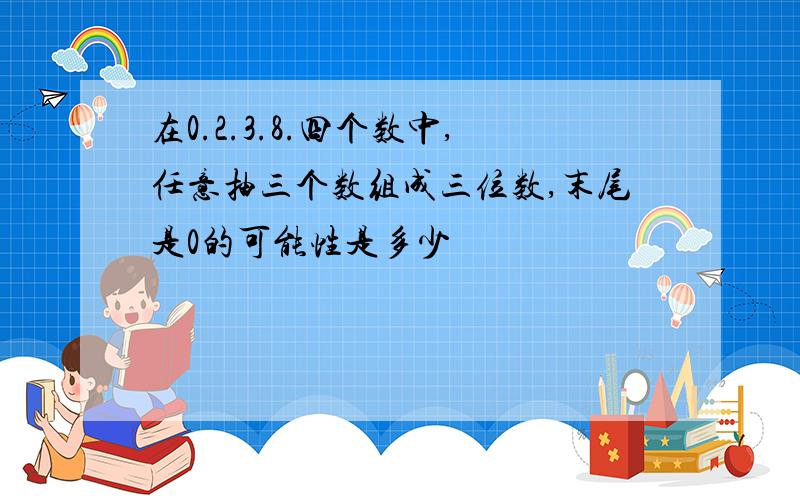 在0.2.3.8.四个数中,任意抽三个数组成三位数,末尾是0的可能性是多少