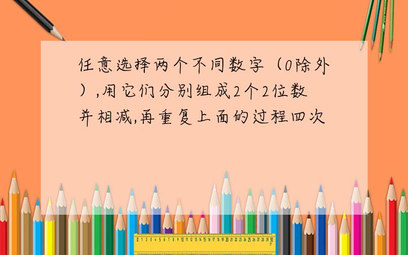 任意选择两个不同数字（0除外）,用它们分别组成2个2位数并相减,再重复上面的过程四次