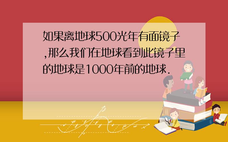 如果离地球500光年有面镜子,那么我们在地球看到此镜子里的地球是1000年前的地球.