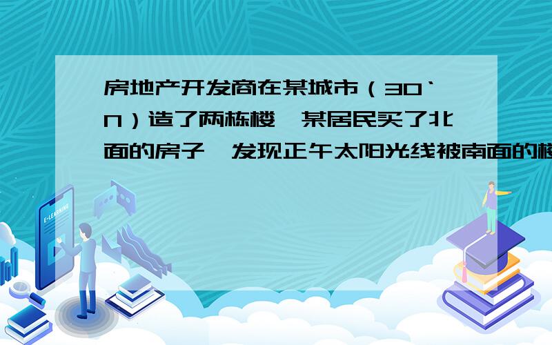 房地产开发商在某城市（30‘N）造了两栋楼,某居民买了北面的房子,发现正午太阳光线被南面的楼挡住直至春分.那么这个房子一