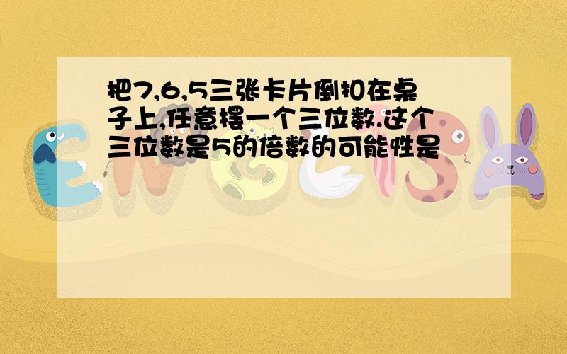 把7,6,5三张卡片倒扣在桌子上,任意摆一个三位数.这个三位数是5的倍数的可能性是