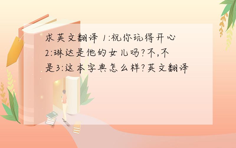 求英文翻译 1:祝你玩得开心2:琳达是他的女儿吗?不,不是3:这本字典怎么样?英文翻译