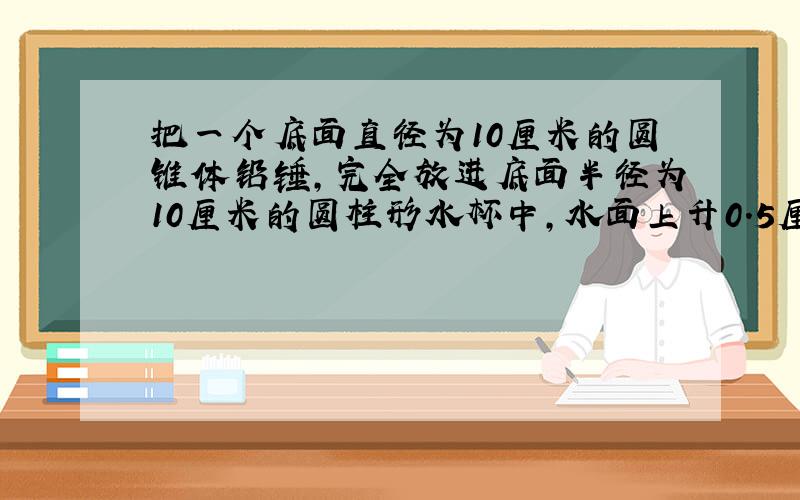 把一个底面直径为10厘米的圆锥体铅锤,完全放进底面半径为10厘米的圆柱形水杯中,水面上升0.5厘米,铅锤的高是多少厘米?