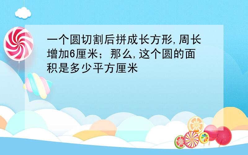 一个圆切割后拼成长方形,周长增加6厘米；那么,这个圆的面积是多少平方厘米