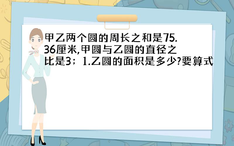 甲乙两个圆的周长之和是75.36厘米,甲圆与乙圆的直径之比是3；1.乙圆的面积是多少?要算式