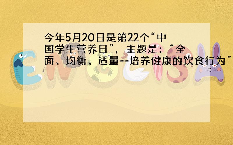 今年5月20日是第22个“中国学生营养日”，主题是：“全面、均衡、适量--培养健康的饮食行为”。请你用所学的化学知识关注