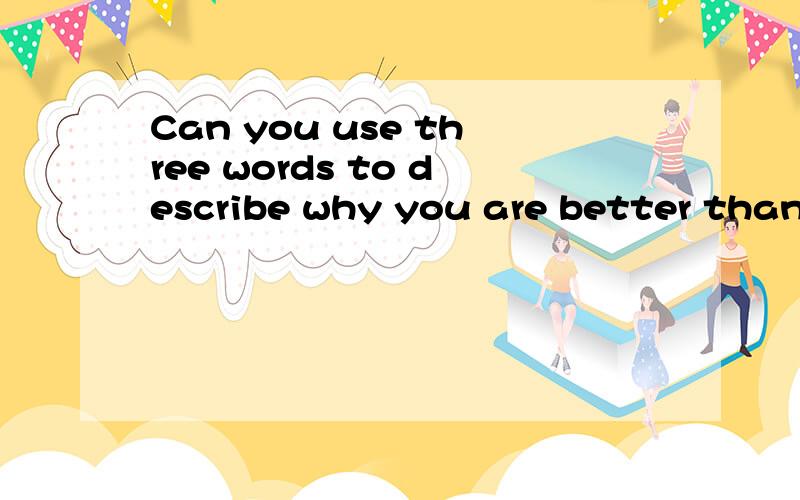 Can you use three words to describe why you are better than