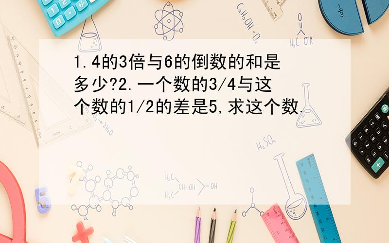 1.4的3倍与6的倒数的和是多少?2.一个数的3/4与这个数的1/2的差是5,求这个数.