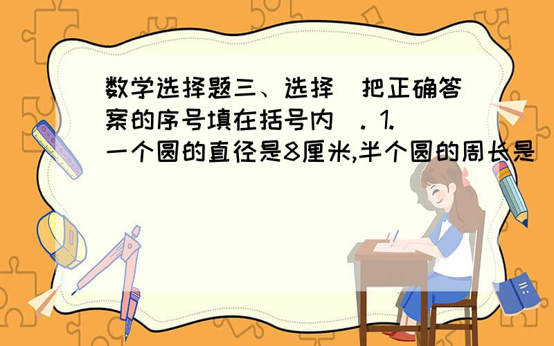 数学选择题三、选择（把正确答案的序号填在括号内）. 1.一个圆的直径是8厘米,半个圆的周长是（ ）厘米. A.20.56