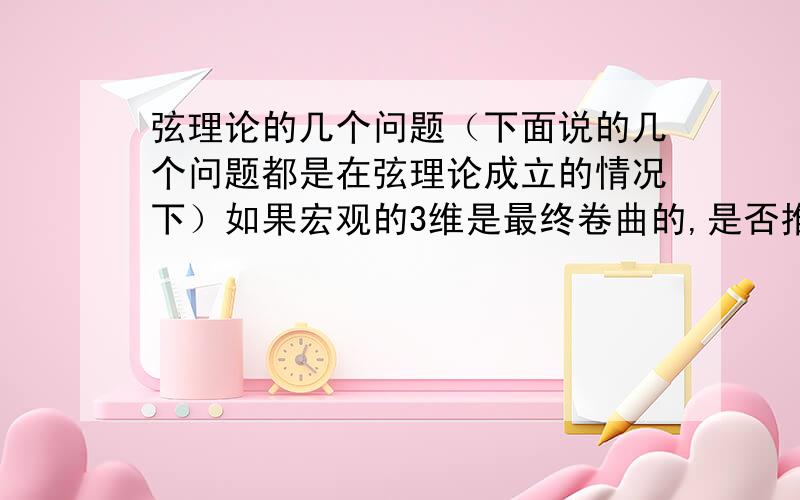 弦理论的几个问题（下面说的几个问题都是在弦理论成立的情况下）如果宏观的3维是最终卷曲的,是否推翻了奇点,或是大爆炸点这个