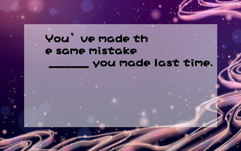 You’ve made the same mistake _______ you made last time.