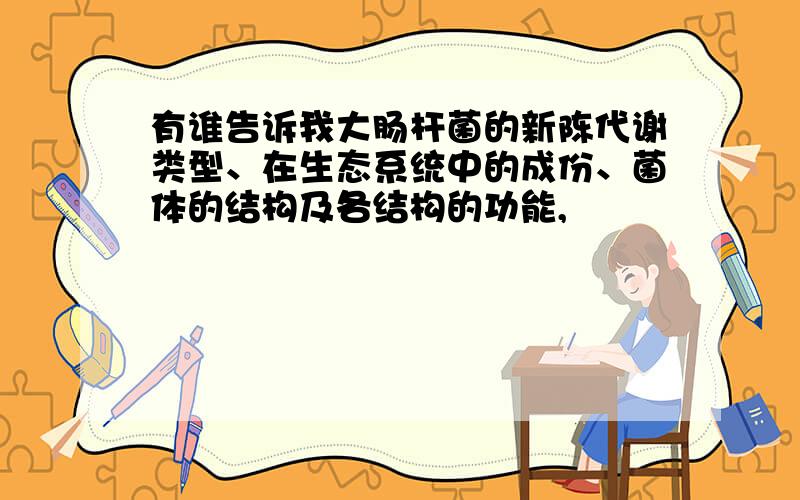 有谁告诉我大肠杆菌的新陈代谢类型、在生态系统中的成份、菌体的结构及各结构的功能,