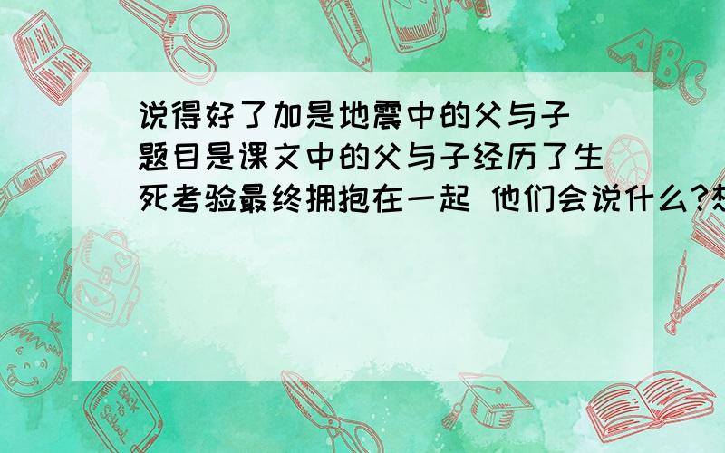 说得好了加是地震中的父与子 题目是课文中的父与子经历了生死考验最终拥抱在一起 他们会说什么?想象一下写一写