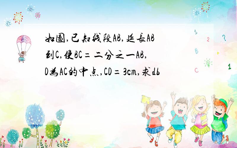 如图,已知线段AB,延长AB到C,使BC=二分之一AB,D为AC的中点,CD=3cm,求db