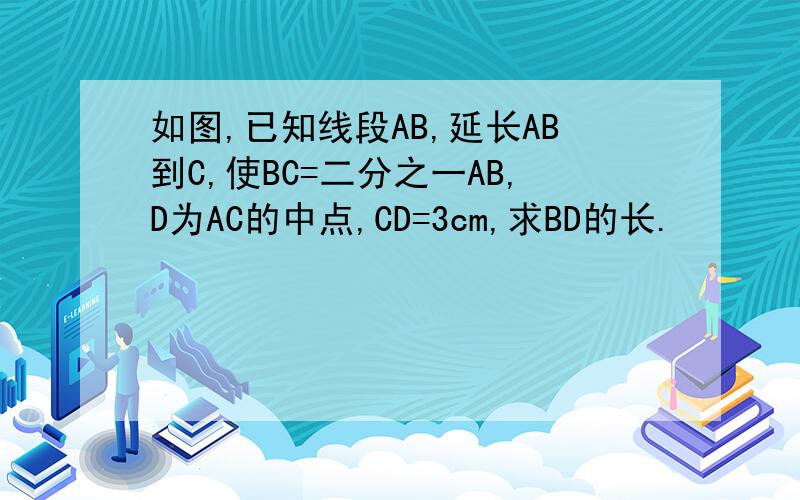 如图,已知线段AB,延长AB到C,使BC=二分之一AB,D为AC的中点,CD=3cm,求BD的长.