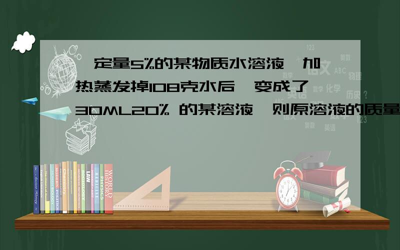 一定量5%的某物质水溶液,加热蒸发掉108克水后,变成了30ML20% 的某溶液,则原溶液的质量是（ ）,剩余溶液的密度