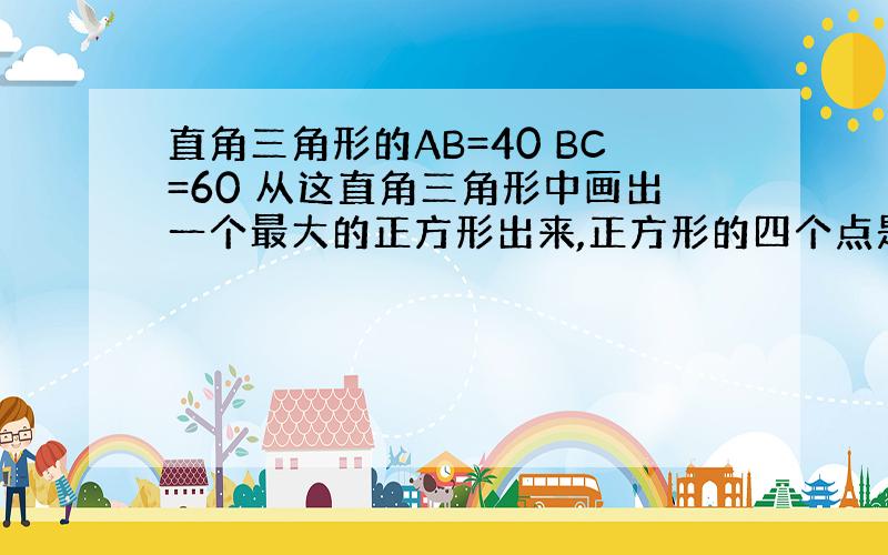 直角三角形的AB=40 BC=60 从这直角三角形中画出一个最大的正方形出来,正方形的四个点是DBEF.求正方形的面