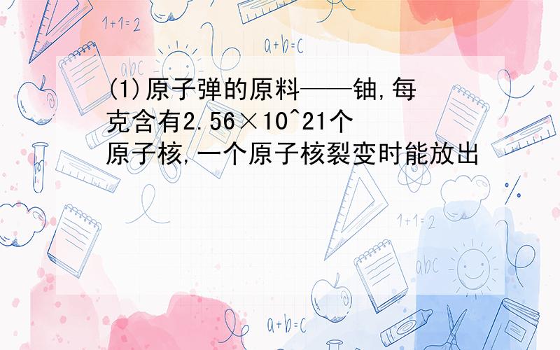 (1)原子弹的原料——铀,每克含有2.56×10^21个原子核,一个原子核裂变时能放出