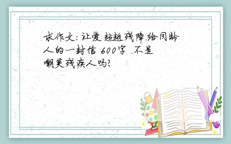 求作文：让爱超越残障.给同龄人的一封信 600字 .不是嘲笑残疾人吗?