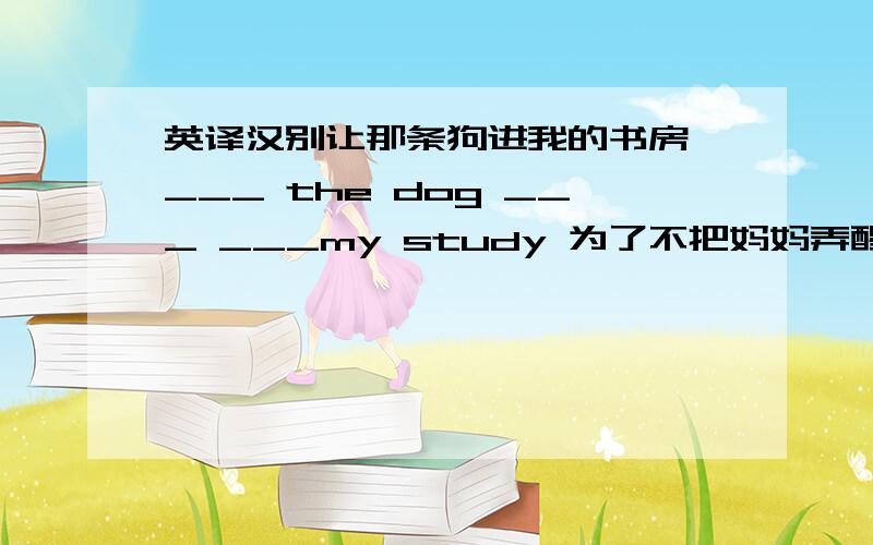 英译汉别让那条狗进我的书房,___ the dog ___ ___my study 为了不把妈妈弄醒,他悄悄地走出了房间