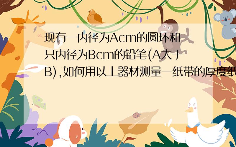 现有一内径为Acm的圆环和一只内径为Bcm的铅笔(A大于B),如何用以上器材测量一纸带的厚度纸带厚度表达式