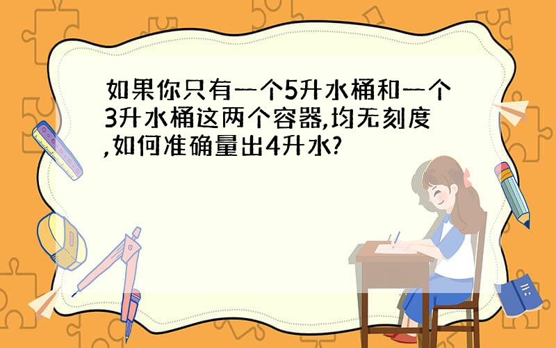 如果你只有一个5升水桶和一个3升水桶这两个容器,均无刻度,如何准确量出4升水?